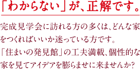 「わからない」が、正解です。完成見学会に訪れる方の多くは、どんな家をつくればいいか迷っている方です。「住まいの発見館」の工夫満載、個性的な家を見てアイデアを膨らませに来ませんか？